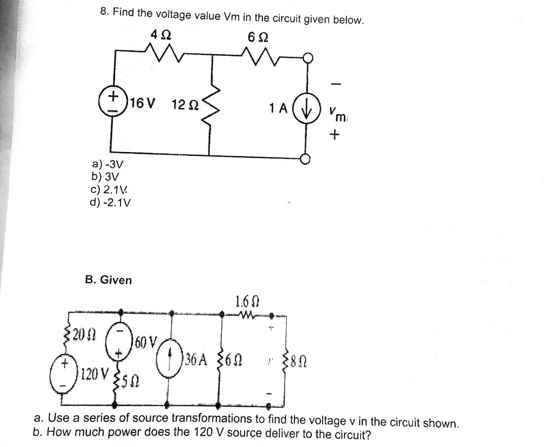 8. Find the voltage value Vm in the circuit given below.
4 2
16 V
12 2
1 A
а) -3V
b) 3V
c) 2.1V.
d) -2.1V
B. Given
1.60
200
60 V
36 A $60
120V 50
a. Use a series of source transformations to find the voltage v in the circuit shown.
b. How much power does the 120 V source deliver to the circuit?
