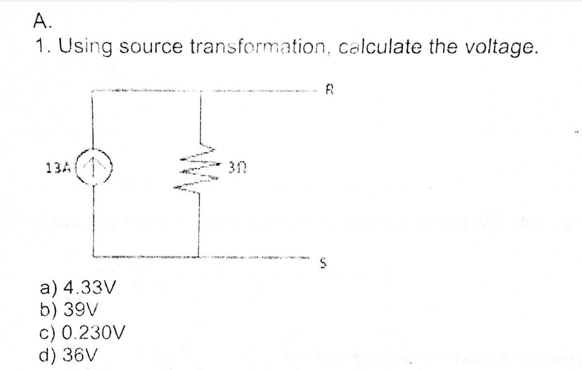 A.
1. Using source transformation, calculate the voltage.
R
13A
w wk. e
a) 4.33V
b) 39V
c) 0.230V
d) 36V
