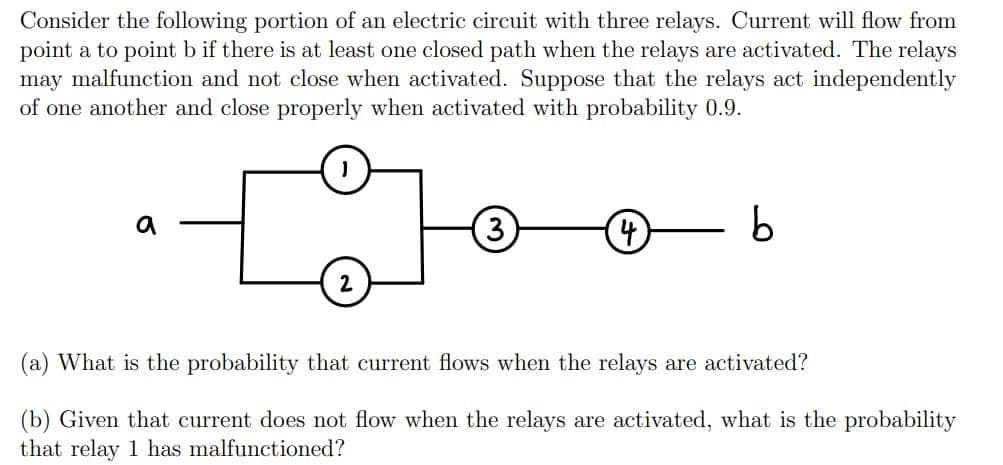 Consider the following portion of an electric circuit with three relays. Current will flow from
point a to point b if there is at least one closed path when the relays are activated. The relays
may malfunction and not close when activated. Suppose that the relays act independently
of one another and close properly when activated with probability 0.9.
a
(3)
4
b
(a) What is the probability that current flows when the relays are activated?
(b) Given that current does not flow when the relays are activated, what is the probability
that relay 1 has malfunctioned?