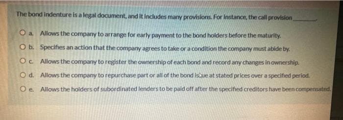 The bond indenture is a legal document, and it includes many provisions. For instance, the call provision
O b.
O a. Allows the company to arrange for early payment to the bond holders before the maturity.
Specifies an action that the company agrees to take or a condition the company must abide by.
Allows the company to register the ownership of each bond and record any changes in ownership.
Allows the company to repurchase part or all of the bond isque at stated prices over a specified period.
Allows the holders of subordinated lenders to be paid off after the specified creditors have been compensated.
Oc.
O d.
O e.