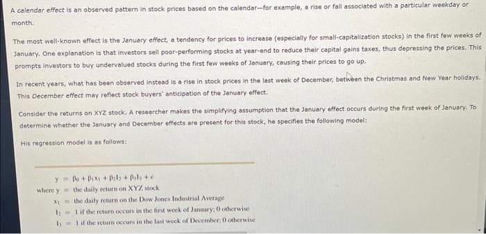 A calendar effect is an observed pattern in stock prices based on the calendar-for example, a rise or fall associated with a particular weekday or
month.
The most well-known effect is the January effect, a tendency for prices to increase (especially for small-capitalization stocks) in the first few weeks of
January. One explanation is that investors sell poor-performing stocks at year-end to reduce their capital gains taxes, thus depressing the prices. This
prompts investors to buy undervalued stocks during the first few weeks of January, causing their prices to go up.
In recent years, what has been observed instead is a rise in stock prices in the last week of December, between the Christmas and New Year holidays.
This December effect may reflect stock buyers' anticipation of the January effect.
Consider the returns on XYZ stock. A researcher makes the simplifying assumption that the January effect occurs during the first week of January. To
determine whether the January and December effects are present for this stock, he specifies the following model:
His regression model is as follows:
y
where y
XI
Po+Pix1 + P₂l₂ + Pals +
the daily return on XYZ stock
the daily return on the Dow Jones Industrial Average
11 if the return occurs in the first week of January; 0 otherwise
11 if the return occurs in the last week of December, 0 otherwise