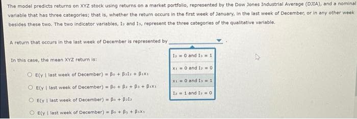 The model predicts returns on XYZ stock using returns on a market portfolio, represented by the Dow Jones Industrial Average (DJIA), and a nominal
variable that has three categories; that is, whether the return occurs in the first week of January, in the last week of December, or in any other week
besides these two. The two indicator variables, I and Is, represent the three categories of the qualitative variable.
A return that occurs in the last week of December is represented by
In this case, the mean XYZ return is:
O E(y I last week of December)= Bo + Balz + Bixi
O E(y I last week of December)= Be + B+Ba+ Baxi
OE(y I last week of December) Bo+ Balz
OE(y I last week of December) = Bo + B3 + B1x11
10 and 1=1
XI 0 and I = 0
XI 0 and Isw 1
I= 1 and I 0