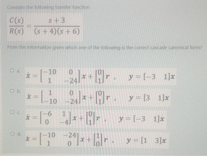 Consider the following transfer function
C(s)
R(s)
O a.
From the information given which one of the following is the correct cascade canonical form?
O b.
OC
=
O d.
S+3
(s + 4) (s + 6)
x
=1-1
*=-10
[_₁0_24]*+
x
= [6¹]x+]r,
-10 0
-6
0
24] x + [9]r.
x+
y = [-3 1]x
y = [3_1]x
y=[−3_1]x
−24] x + [2]r. y = [1_3]x
*=[-10-24]x+ [1]