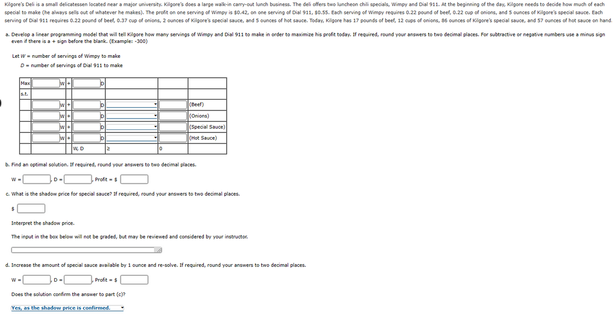 Kilgore's Deli is a small delicatessen located near a major university. Kilgore's does a large walk-in carry-out lunch business. The deli offers two luncheon chili specials, Wimpy and Dial 911. At the beginning of the day, Kilgore needs to decide how much of each
special to make (he always sells out of whatever he makes). The profit on one serving of Wimpy is $0.42, on one serving of Dial 911, $0.55. Each serving of Wimpy requires 0.22 pound of beef, 0.22 cup of onions, and 5 ounces of Kilgore's special sauce. Each
serving of Dial 911 requires 0.22 pound of beef, 0.37 cup of onions, 2 ounces of Kilgore's special sauce, and 5 ounces of hot sauce. Today, Kilgore has 17 pounds of beef, 12 cups of onions, 86 ounces of Kilgore's special sauce, and 57 ounces of hot sauce on hand.
a. Develop a linear programming model that will tell Kilgore how many servings of Wimpy and Dial 911 to make in order to maximize his profit today. If required, round your answers to two decimal places. For subtractive or negative numbers use a minus sign
even f there is a + sign before the blank. (Example: -300)
Let W = number of servings of Wimpy to make
D = number of servings of Dial 911 to make
Max
s.t.
W =
$
w+
w+
W+
w
w+
W+
D =
W, D
W =
Interpret the shadow price.
D
D
D
D =
D
b. Find an optimal solution. If required, round your answers to two decimal places.
D
2
Profit = $
c. What is the shadow price for special sauce? If required, round your answers to two decimal places.
▾
0
The input in the box below will not be graded, but may be reviewed and considered by your instructor.
(Beef)
(Onions)
(Special Sauce)
(Hot Sauce)
d. Increase the amount of special sauce available by 1 ounce and re-solve. If required, round your answers to two decimal places.
Profit = $
Does the solution confirm the answer to part (c)?
Yes, as the shadow price is confirmed.