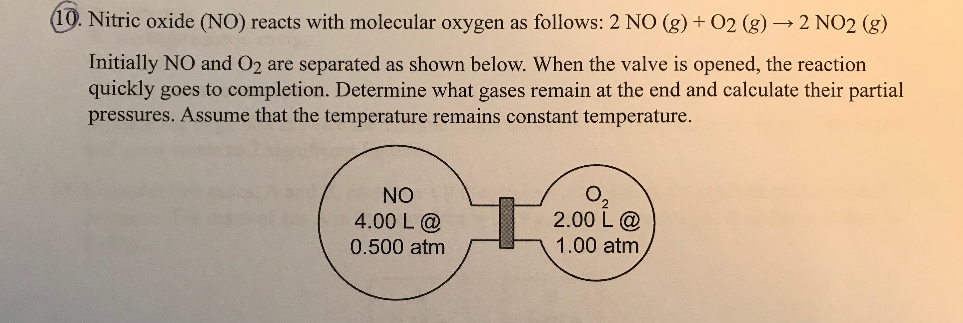 Nitric oxide (NO) reacts with molecular oxygen as follows: 2 NO (g) + O2 (g)
-2 NO2 (g)
Initially NO and O2 are separated as shown below. When the valve is opened, the reaction
quickly goes to completion. Determine what gases remain at the end and calculate their partial
pressures. Assume that the temperature remains constant temperature.
NO
4.00 L @
0.500 atm
O.
2.00 L@
1.00 atm
2
