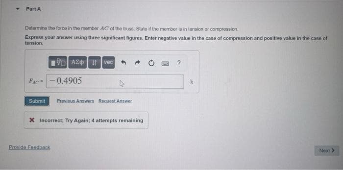 Part A
Determine the force in the member AC of the truss. State if the member is in tension or compression.
Express your answer using three significant figures. Enter negative value in the case of compression and positive value in the case of
tension.
FAC
Submit
195] ΑΣΦ. H Ivec
0.4905
Provide Feedback
Previous Answers Request Answer
→
X Incorrect; Try Again; 4 attempts remaining
k
Next >