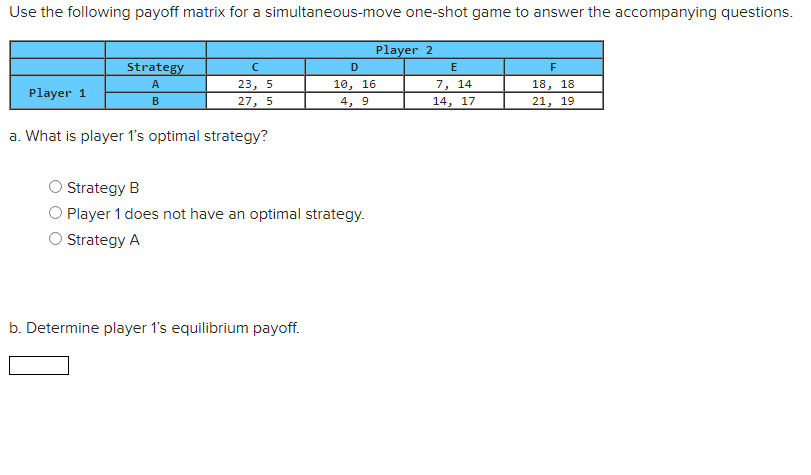 Use the following payoff matrix for a simultaneous-move one-shot game to answer the accompanying questions.
Player 2
Player 1
Strategy
A
B
с
23, 5
27, 5
a. What is player 1's optimal strategy?
D
10, 16
4, 9
Strategy B
O Player 1 does not have an optimal strategy.
Strategy A
b. Determine player 1's equilibrium payoff.
E
7, 14
14, 17
F
18, 18
21, 19