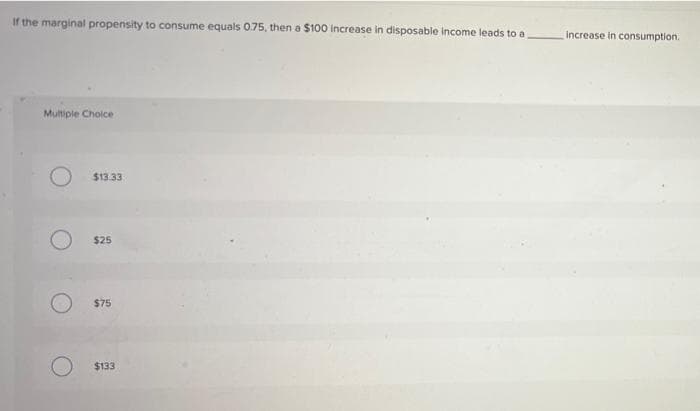 If the marginal propensity to consume equals 0.75, then a $100 Increase in disposable income leads to a
Multiple Choice
$13.33
$25
$75
$133
increase in consumption.