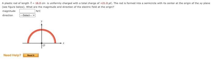 A plastic rod of length = 16.0 cm is uniformly charged with a total charge of +21.0 µC. The rod is formed into a semicircle with its center at the origin of the xy plane
(see figure below). What are the magnitude and direction of the electric field at the origin?
N/C
magnitude
direction
-Select-
Need Help? Read