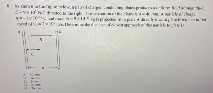 8. As shown in the figure below, a pair of charged conducting plates produces a uniform field of magnitude
E=9x 10' N/C directed to the right. The separation of the plates is d = 40 mm. A particle of charge
q=-1x10-16 C and mass m=9x 10-25 kg is projected from plate A directly toward plate B with an initial
speed of v = 2 x 106 m/s. Determine the distance of closest approach of this particle to plate B.
A
B
A
B
C.
D.
E
E
30 mm
16 mm
10 mm
20 mm
24 mm
d