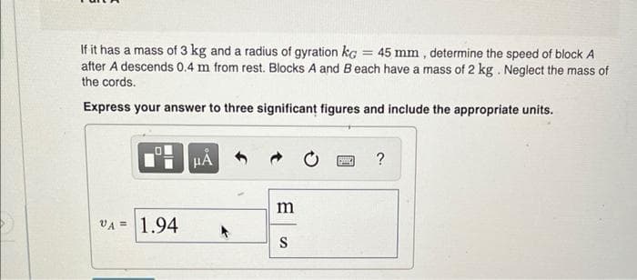 If it has a mass of 3 kg and a radius of gyration ka 45 mm, determine the speed of block A
after A descends 0.4 m from rest. Blocks A and Beach have a mass of 2 kg. Neglect the mass of
the cords.
Express your answer to three significant figures and include the appropriate units.
--
O
VA= 1.94
HÅ
m
S
C
S
?