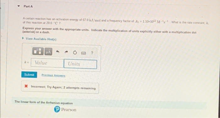 Part A
A certain reaction has an activation energy of 67.0 kJ/mol and a frequency factor of A₁ 110×1012 M-What is the rate constant, A.
of this reaction at 29.0 "C?
Express your answer with the appropriate units. Indicate the multiplication of units explicitly either with a multiplication dot
(asterisk) or a dash.
▸ View Available Hint(s)
μÁ 4 →
k= Value
Submit
Previous Answers
Units
X Incorrect; Try Again; 2 attempts remaining
The linear form of the Arrhenius equation
P Pearson