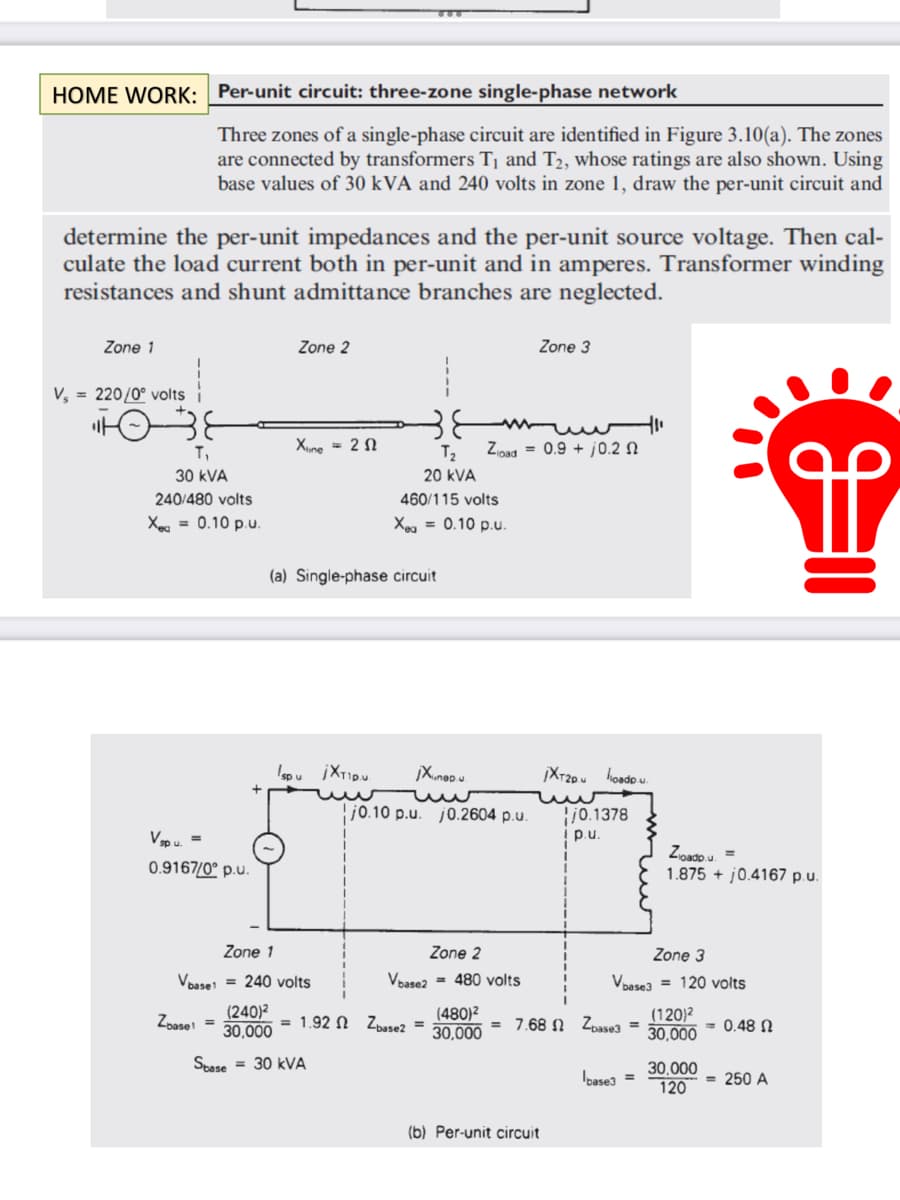 HOME WORK: Per-unit circuit: three-zone single-phase network
determine the per-unit impedances and the per-unit source voltage. Then cal-
culate the load current both in per-unit and in amperes. Transformer winding
resistances and shunt admittance branches are neglected.
Zone 1
Vs = 220/0° volts i
Three zones of a single-phase circuit are identified in Figure 3.10(a). The zones
are connected by transformers T₁ and T₂, whose ratings are also shown. Using
base values of 30 kVA and 240 volts in zone 1, draw the per-unit circuit and
T₁
30 kVA
240/480 volts
Xeq = 0.10 p.u.
V sp.u. =
0.9167/0° p.u.
Zoase
Zone 2
Xune 20
(a) Single-phase circuit
I'spu i Xtio.u
Zone 1
Vbase1 = 240 volts
(240)²
30,000
Spase = 30 kVA
= 1.92
T₂ Zload = 0.9 +0.2
20 KVA
460/115 volts
Xea = 0.10 p.u.
jXunepu
j0.10 p.u. j0.2604 p.u.
Zone 2
Vbase2 = 480 volts
Zbase2 =
Zone 3
(480)²
30,000
¡XT2pu hoadp.u.
= 7.68
(b) Per-unit circuit
/0.1378
p.u.
Zone 3
Vbase3= 120 volts
Zbase3 =
base3 =
Zoadp.u. =
1.875+ 0.4167 p.u.
(120)²
30,000
30,000
120
= 0.48 Ω
€10
= 250 A