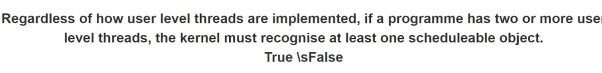 Regardless of how user level threads are implemented, if a programme has two or more user
level threads, the kernel must recognise at least one scheduleable object.
True IsFalse
