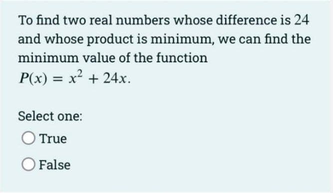 To find two real numbers whose difference is 24
and whose product is minimum, we can find the
minimum value of the function
P(x) = x² + 24x.
Select one:
True
False
