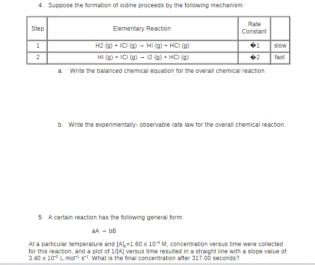 4. Suppose the formation of iodine proceeds by the following mechanism:
Step
1
2
Elementary Reaction
Rate
Constant
H2 (g) + ICI (g) → HI (g) + HCI (g)
HI (g) + ICI (g) → 12 (g) + HCI (g)
a. Write the balanced chemical equation for the overall chemical reaction.
5. A certain reaction has the following general form:
aA → bB
slow
fast
b. Write the experimentally- observable rate law for the overall chemical reaction.
At a particular temperature and [A], -1.60 x 10-³ M, concentration versus time were collected
for this reaction, and a plot of 1/[A] versus time resulted in a straight line with a slope value of
3.40 x 10-² L mol-¹ s². What is the final concentration after 317.00 seconds?