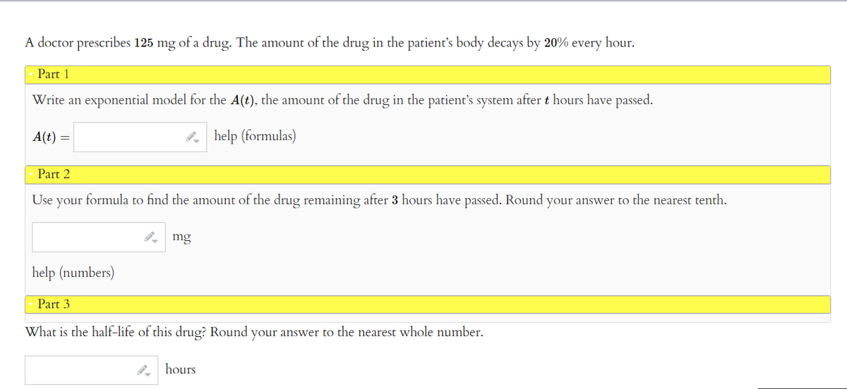 A doctor prescribes 125 mg of a drug. The amount of the drug in the patient's body decays by 20% every hour.
Part 1
Write an exponential model for the A(t), the amount of the drug in the patient's system after t hours have passed.
help (formulas)
A(t) =
Part 2
Use your formula to find the amount of the drug remaining after 3 hours have passed. Round your answer to the nearest tenth.
help (numbers)
mg
Part 3
What is the half-life of this drug? Round your answer to the nearest whole number.
hours