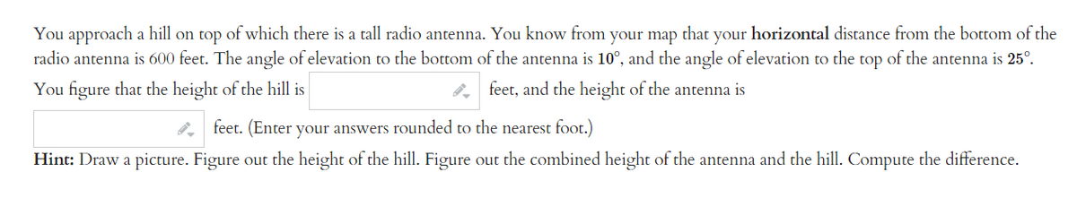 You approach a hill on top of which there is a tall radio antenna. You know from your map that your horizontal distance from the bottom of the
radio antenna is 600 feet. The angle of elevation to the bottom of the antenna is 10°, and the angle of elevation to the top of the antenna is 25º.
You figure that the height of the hill is
feet, and the height of the antenna is
feet. (Enter your answers rounded to the nearest foot.)
Hint: Draw a picture. Figure out the height of the hill. Figure out the combined height of the antenna and the hill. Compute the difference.