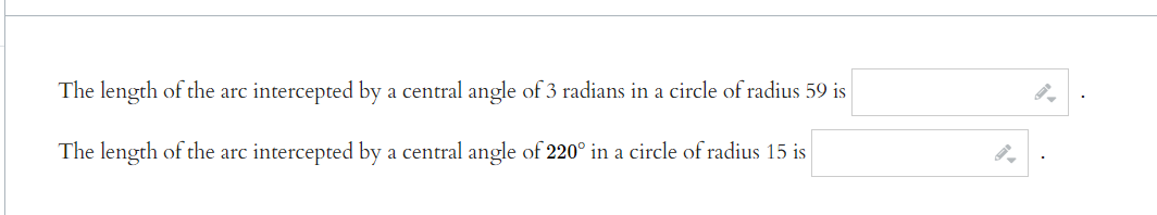 The length of the arc intercepted by a central angle of 3 radians in a circle of radius 59 is
The length of the arc intercepted by a central angle of 220° in a circle of radius 15 is