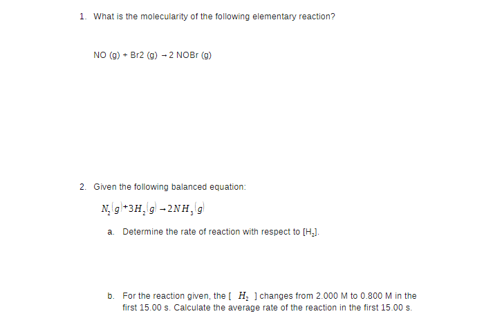 1. What is the molecularity of the following elementary reaction?
NO (g) + Br2 (g) → 2 NOBr (g)
2. Given the following balanced equation:
N₂(g) + 3H₂(g) → 2NH₂(g)
a. Determine the rate of reaction with respect to [H₂].
b. For the reaction given, the [H₂ ] changes from 2.000 M to 0.800 M in the
first 15.00 s. Calculate the average rate of the reaction in the first 15.00 s.