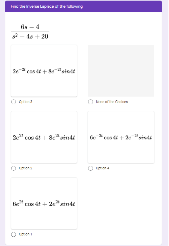 Find the Inverse Laplace of the following
6s – 4
s2 – 4s + 20
-2t
2e
cos 4t + 8e-" sin4t
Option 3
None of the Choices
-2t
2e2t cos 4t + 8e?t sin4t
6e
cos 4t + 2e-24 sin4t
Option 2
Option 4
6e2t cos 4t + 2e" sin4t
Option 1
