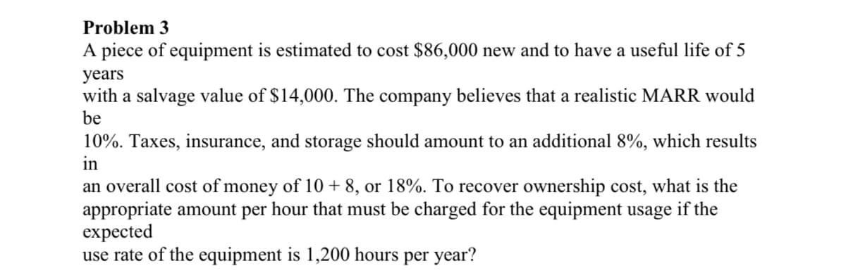 Problem 3
A piece of equipment is estimated to cost $86,000 new and to have a useful life of 5
years
with a salvage value of $14,000. The company believes that a realistic MARR would
be
10%. Taxes, insurance, and storage should amount to an additional 8%, which results
in
an overall cost of money of 10 + 8, or 18%. To recover ownership cost, what is the
appropriate amount per hour that must be charged for the equipment usage if the
expected
use rate of the equipment is 1,200 hours per year?
