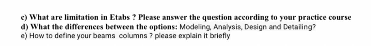 c) What are limitation in Etabs ? Please answer the question according to your practice course
d) What the differences between the options: Modeling, Analysis, Design and Detailing?
e) How to define your beams columns ? please explain it briefly
