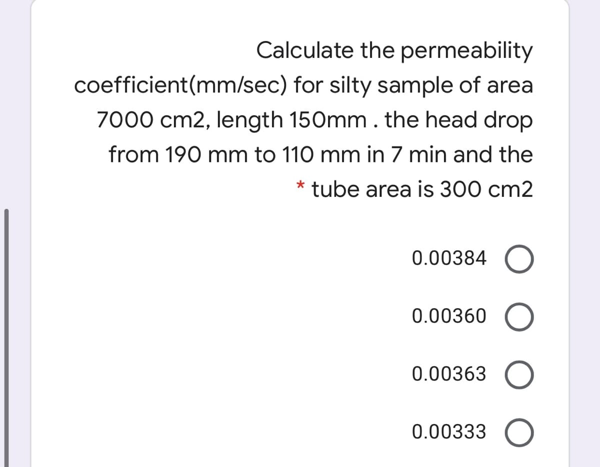 Calculate the permeability
coefficient(mm/sec) for silty sample of area
7000 cm2, length 150mm. the head drop
from 190 mm to 110 mm in 7 min and the
* tube area is 300 cm2
0.00384 O
0.00360 O
0.00363 O
0.00333 O
