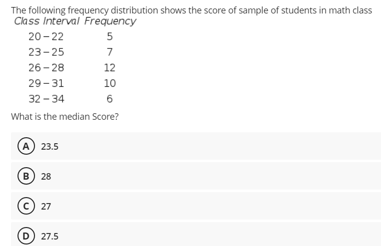 The following frequency distribution shows the score of sample of students in math class
Class Interval Frequency
20 - 22
23- 25
7
26 - 28
12
29 - 31
10
32 – 34
6
What is the median Score?
A 23.5
B) 28
c) 27
D) 27.5
