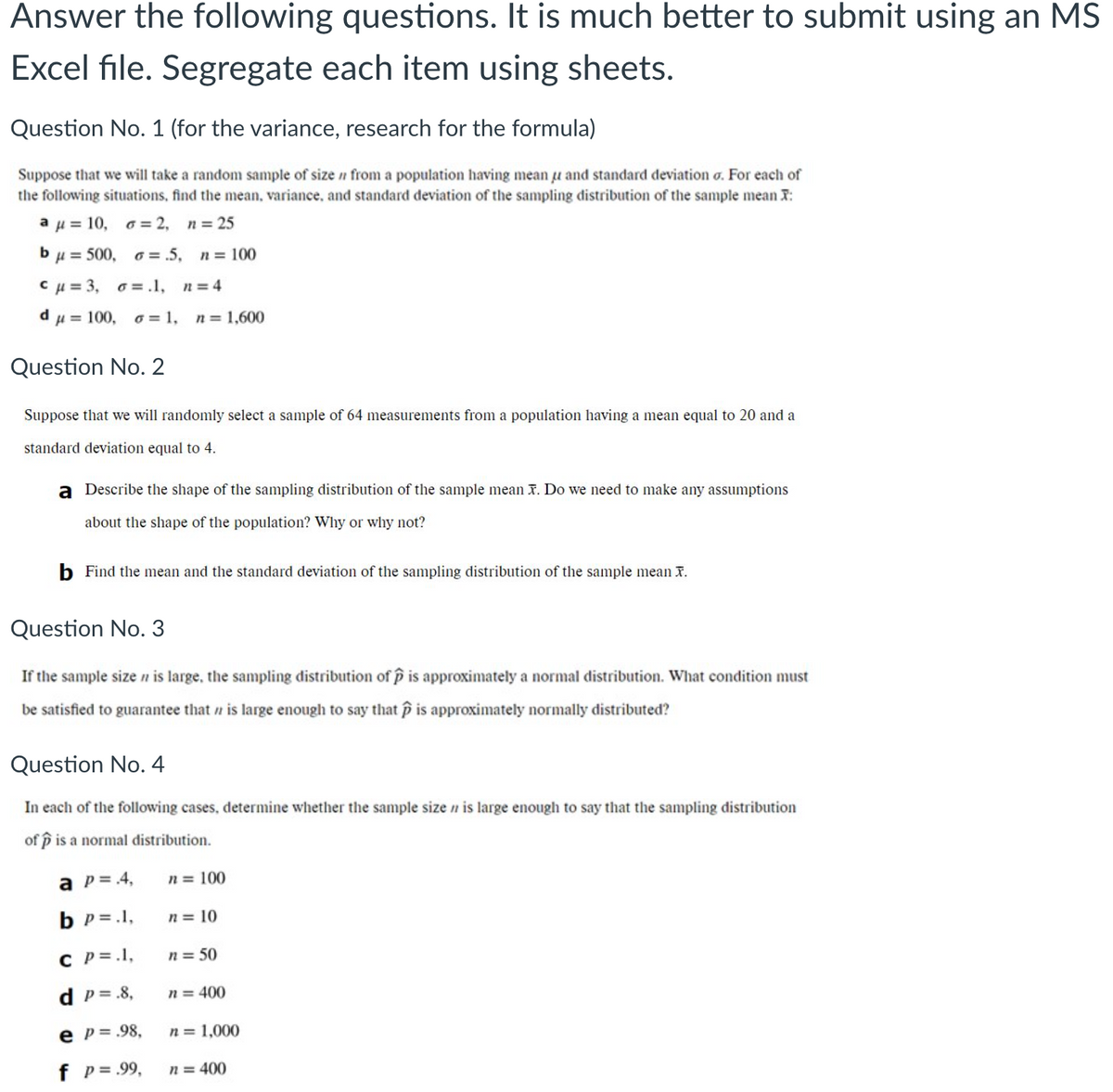 Answer the following questions. It is much better to submit using an MS
Excel file. Segregate each item using sheets.
Question No. 1 (for the variance, research for the formula)
Suppose that we will take a random sample of size n from a population having mean u and standard deviation o. For each of
the following situations, find the mean, variance, and standard deviation of the sampling distribution of the sample mean T:
aμ= 10 , σ=2,
n = 25
bu = 500, o= .5,
n = 100
Cu = 3, o =.1,
n = 4
du= 100, o= 1,
n = 1,600
Question No. 2
Suppose that we will randonmly select a sample of 64 measurements from a population having a mean equal to 20 and a
standard deviation equal to 4.
a Describe the shape of the sampling distribution of the sample mean T. Do we need to make any assumptions
about the shape of the population? Why or why not?
b Find the mean and the standard deviation of the sampling distribution of the sample mean I.
Question No. 3
If the sample size n is large, the sampling distribution of p is approximately a normal distribution. What condition must
be satisfied to guarantee that n is large enough to say that p is approximately normally distributed?
Question No. 4
In each of the following cases, determine whether the sample sizen is large enouglh to say that the sampling distribution
of p is a normal distribution.
a p= 4,
n = 100
b p = .1,
n = 10
C P=.1,
n = 50
d p= .8,
n = 400
e p= .98,
n = 1,000
f p= .99,
n = 400
