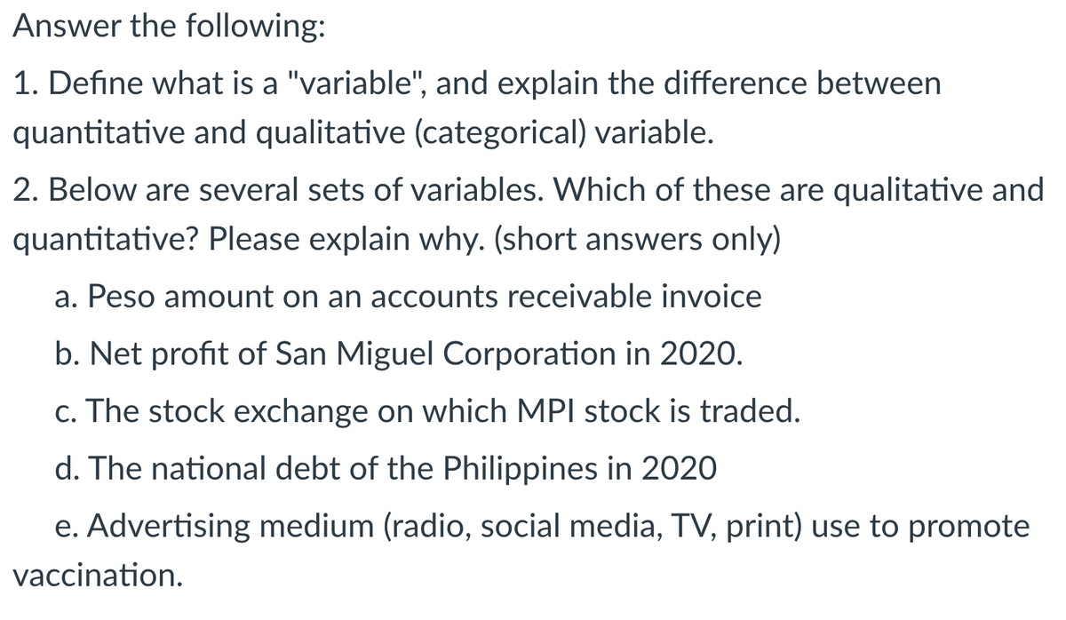 Answer the following:
1. Define what is a "variable", and explain the difference between
quantitative and qualitative (categorical) variable.
2. Below are several sets of variables. Which of these are qualitative and
quantitative? Please explain why. (short answers only)
a. Peso amount on an accounts receivable invoice
b. Net profit of San Miguel Corporation in 2020.
c. The stock exchange on which MPI stock is traded.
d. The national debt of the Philippines in 2020
e. Advertising medium (radio, social media, TV, print) use to promote
vaccination.
