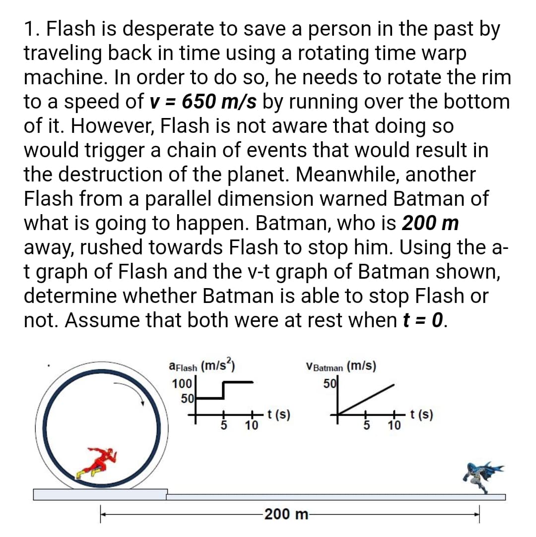 1. Flash is desperate to save a person in the past by
traveling back in time using a rotating time warp
machine. In order to do so, he needs to rotate the rim
to a speed of v = 650 m/s by running over the bottom
of it. However, Flash is not aware that doing so
would trigger a chain of events that would result in
the destruction of the planet. Meanwhile, another
Flash from a parallel dimension warned Batman of
what is going to happen. Batman, who is 200 m
away, rushed towards Flash to stop him. Using the a-
t graph of Flash and the v-t graph of Batman shown,
determine whether Batman is able to stop Flash or
not. Assume that both were at rest when t = 0.
aflash (m/s?)
VBatman (m/s)
100
50
50
-t (s)
10
-t (s)
10
200 m-
