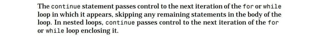 The continue statement passes control to the next iteration of the for or while
loop in which it appears, skipping any remaining statements in the body of the
loop. In nested loops, continue passes control to the next iteration of the for
or while loop enclosing it.
