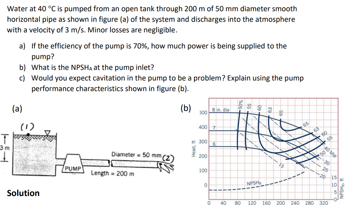 Water at 40 °C is pumped from an open tank through 200 m of 50 mm diameter smooth
horizontal pipe as shown in figure (a) of the system and discharges into the atmosphere
with a velocity of 3 m/s. Minor losses are negligible.
T
3 m
1
a) If the efficiency of the pump is 70%, how much power is being supplied to the
pump?
What is the NPSHA at the pump inlet?
Would you expect cavitation in the pump to be a problem? Explain using the pump
performance characteristics shown in figure (b).
(b)
b)
c)
(a)
(1)
Solution
PUMP
Diameter = 50 mm (2)
Length = 200 m
Head, ft
500
400
300
200
100
0
0
8 in. dia
7
6
NPSHR
15
65
60
50
40 bhp
55
30
25
20
40 80 120 160 200 240 280 320
15
10
NPSHR, ft