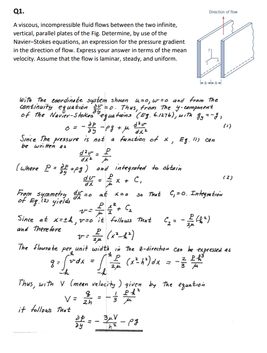 Q1.
A viscous, incompressible fluid flows between the two infinite,
vertical, parallel plates of the Fig. Determine, by use of the
Navier-Stokes equations, an expression for the pressure gradient
in the direction of flow. Express your answer in terms of the mean
velocity. Assume that the flow is laminar, steady, and uniform.
with the coordinate system shown u= 0, w=o and from the
continuity equation ou =
"=0. Thus, from the y-component
of the Navier-Stokes equations (Eg. 6.1276), with gy = -2,
d²u
-35-pg + M dx²
(1)
0 =
Since the pressure is not a function of x, Eq. (1) can
be written as
d²= P
dx² pe
(where P = 2 +pg) and integrated to obtain
P
du = x + C₁
From symmetry du =
of Eg. (2) yields
The flowrate
at x=0
=0
P4²³ + C₂
Since at x=±h, v=0 it follows that
and therefore
P
مار
it follows that
V= 2h
30 That
per
P
= f*dx = √² + (x²³h²³) dx = -² 2£³
2μ
h
h
Direction of flow
Thus, with V (mean velocity ) given by the equation.
1 PR²
3μ
=
v=
(x²-1²)
unit width in the Z-direction can be expressed as
C₁=0. Integration
(₂= - 12/12 (4²)
38=-344 - pg
ap
ay
h
(2)