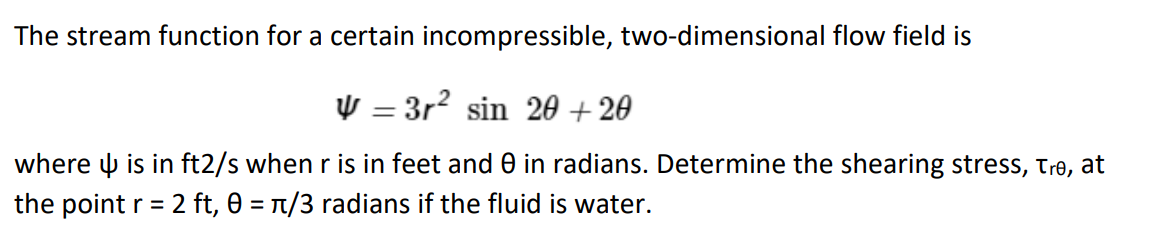 The stream function for a certain incompressible, two-dimensional flow field is
V=3r² sin 20+20
where is in ft2/s when r is in feet and 0 in radians. Determine the shearing stress, Tre, at
the point r = 2 ft, 0 = π/3 radians if the fluid is water.