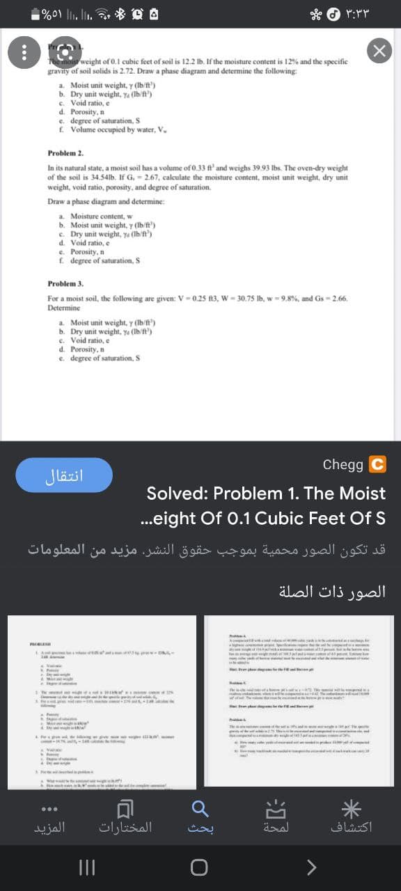 %0\ l. lin.
* DA
e hois
gravity of soil solids is 2.72. Draw a phase diagram and determine the following:
weight of 0.1 cubic feet of soil is 12.2 lb. If the moisture content is 12% and the specific
a. Moist unit weight, y (Ib ft')
b. Dry unit weight, Ya (Ib/ft')
c. Void ratio, e
d. Porosity, n
e. degree of saturation, S
f. Volume occupied by water, V.
Problem 2.
In its natural state, a moist soil has a volume of 0.33 ft' and weighs 39.93 lbs. The oven-dry weight
of the soil is 34.54lb. If G. - 2.67, calculate the moisture content, moist unit weight, dry unit
weight, void ratio, porosity, and degree of saturation.
Draw a phase diagram and determine:
a. Moisture content, w
b. Moist unit weight, y (Ib/ft')
c. Dry unit weight, ya (Ib/ft')
d. Void ratio, e
e. Porosity, n
f. degree of saturation, S
Problem 3.
For a moist soil, the following are given: V - 0.25 ft3, W = 30.75 lb, w = 9.8%, and Gs = 2.66.
Determine
a. Moist unit weight, y (Ib/ft')
b. Dry unit weight, ya (Ib/ft')
c. Void ratio, e
d. Porosity, n
e. degree of saturation, S
Chegg C
انتقال
Solved: Problem 1. The Moist
...eight Of 0.1 Cubic Feet Of S
قد تكون الصور محمية بموجب حقوق النشر. مزيد من المعلومات
الصور ذات الصلة
wiated
h
V
Te
Te u arT
rapa g - n
米
المزيد
المختارات
اكتشاف
