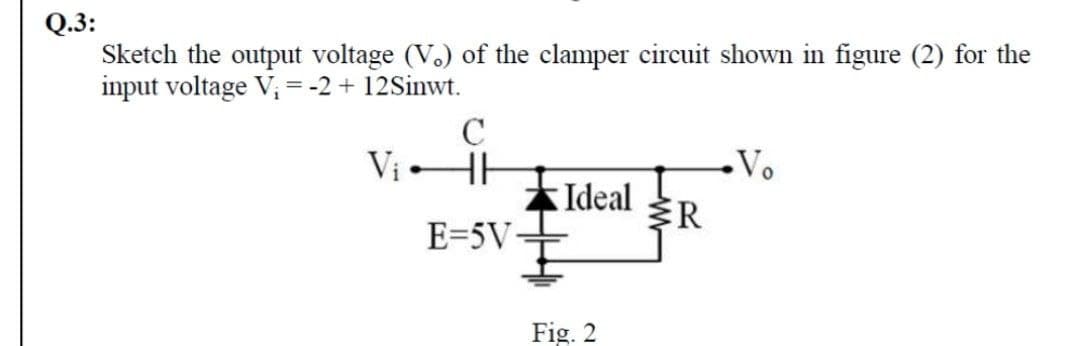 Q.3:
Sketch the output voltage (V.) of the clamper circuit shown in figure (2) for the
input voltage V, =-2 + 12Sinwt.
C
Vị HH
Vo
Ideal
R
E=5V
Fig. 2
