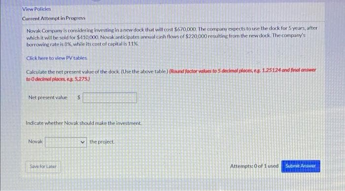 View Policies
Current Attempt in Progress
Novak Company is considering investing in a new dock that will cost $670,000. The company expects to use the dock for 5 years, after
which it will be sold for $410,000. Novak anticipates annual cash flows of $220,000 resulting from the new dock. The company's
borrowing rate is 8%, while its cost of capital is 11%
Click here to view PV tables.
Calculate the net present value of the dock (Use the above table) (Round factor values to 5 decimal places, eg. 1.25124 and final answer
to O decimal places, eg 5,275)
Net present value
Indicate whether Novak should make the investment.
Novak
Save for Later
the project
Attempts: 0 of 1 used Submit Answer