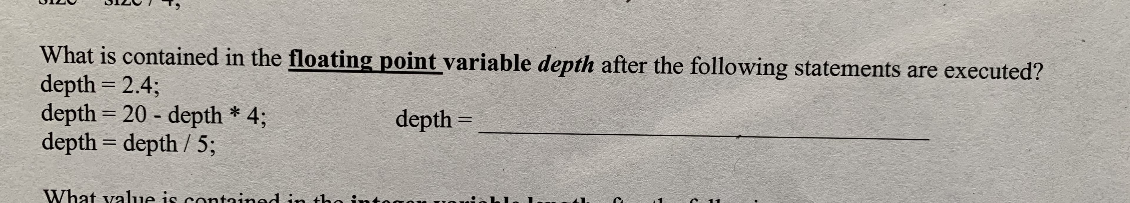 What is contained in the floating point variable depth after the following statements are executed?
depth 2.4;
depth 20 -depth * 4;
depth depth /5;
depth -
