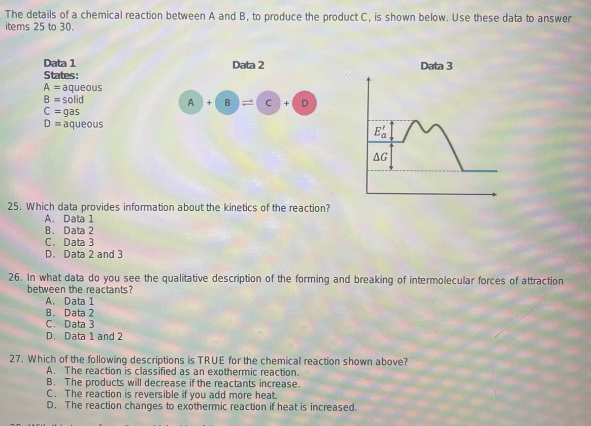 The details of a chemical reaction between A and B, to produce the product C, is shown below. Use these data to answer
items 25 to 30.
Data 1
States:
A = aqueous
B = solid
C = gas
D = aqueous
A
B
B.
C.
Data 2
с
D
25. Which data provides information about the kinetics of the reaction?
A. Data 1
Data 2
B.
C. Data 3
D. Data 2 and 3
Ea
AG
26. In what data do you see the qualitative description of the forming and breaking of intermolecular forces of attraction
between the reactants?
A. Data 1
Data 2
Data 3
D. Data 1 and 2
27. Which of the following descriptions is TRUE for the chemical reaction shown above?
A. The reaction is classified as an exothermic reaction.
B. The products will decrease if the reactants increase.
C. The reaction is reversible if you add more heat.
D. The reaction changes to exothermic reaction if heat is increased.
Data 3