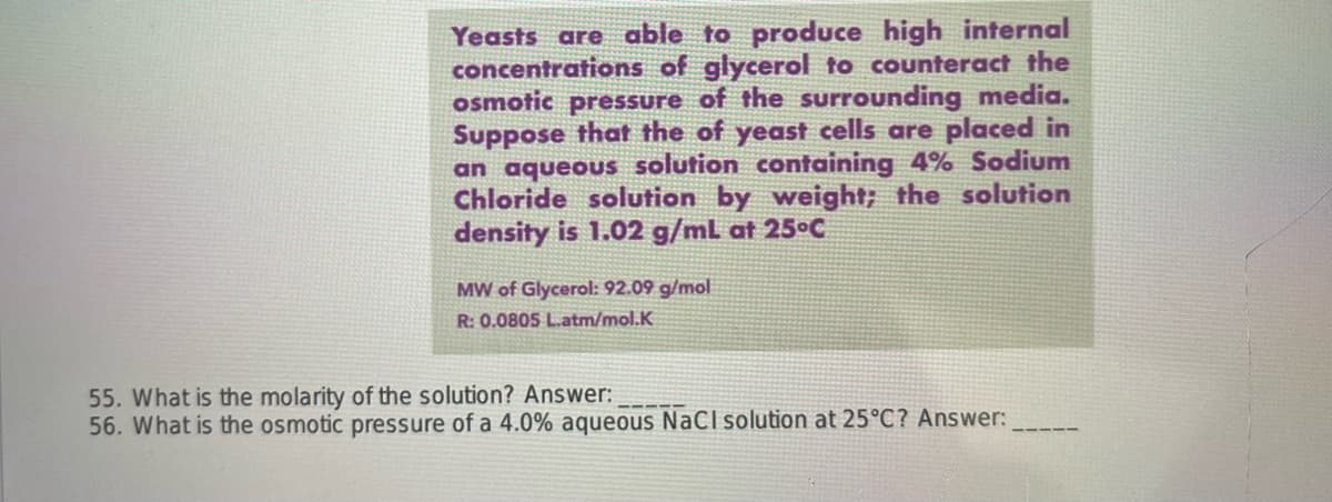 Yeasts are able to produce high internal
concentrations of glycerol to counteract the
osmotic pressure of the surrounding media.
Suppose that the of yeast cells are placed in
an aqueous solution containing 4% Sodium
Chloride solution by weight; the solution
density is 1.02 g/mL at 25°C
MW of Glycerol: 92.09 g/mol
R: 0.0805 L.atm/mol.K
55. What is the molarity of the solution? Answer:
56. What is the osmotic pressure of a 4.0% aqueous NaCl solution at 25°C? Answer: