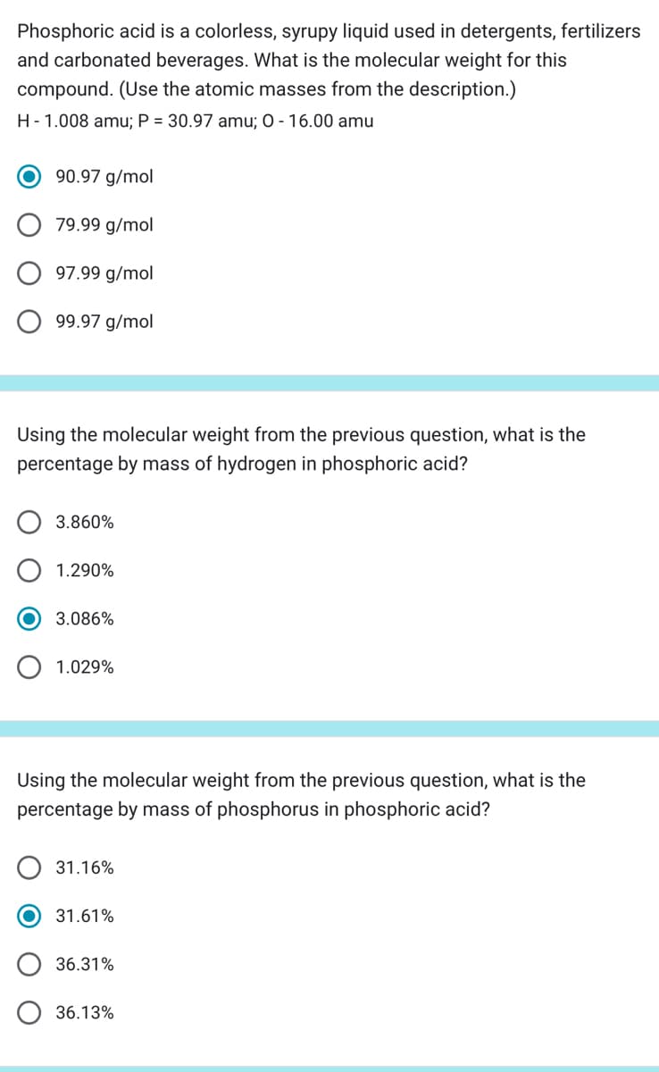 Phosphoric acid is a colorless, syrupy liquid used in detergents, fertilizers
and carbonated beverages. What is the molecular weight for this
compound. (Use the atomic masses from the description.)
H - 1.008 amu; P = 30.97 amu; 0 - 16.00 amu
90.97 g/mol
79.99 g/mol
97.99 g/mol
99.97 g/mol
Using the molecular weight from the previous question, what is the
percentage by mass of hydrogen in phosphoric acid?
3.860%
1.290%
3.086%
1.029%
Using the molecular weight from the previous question, what is the
percentage by mass of phosphorus in phosphoric acid?
31.16%
31.61%
36.31%
36.13%