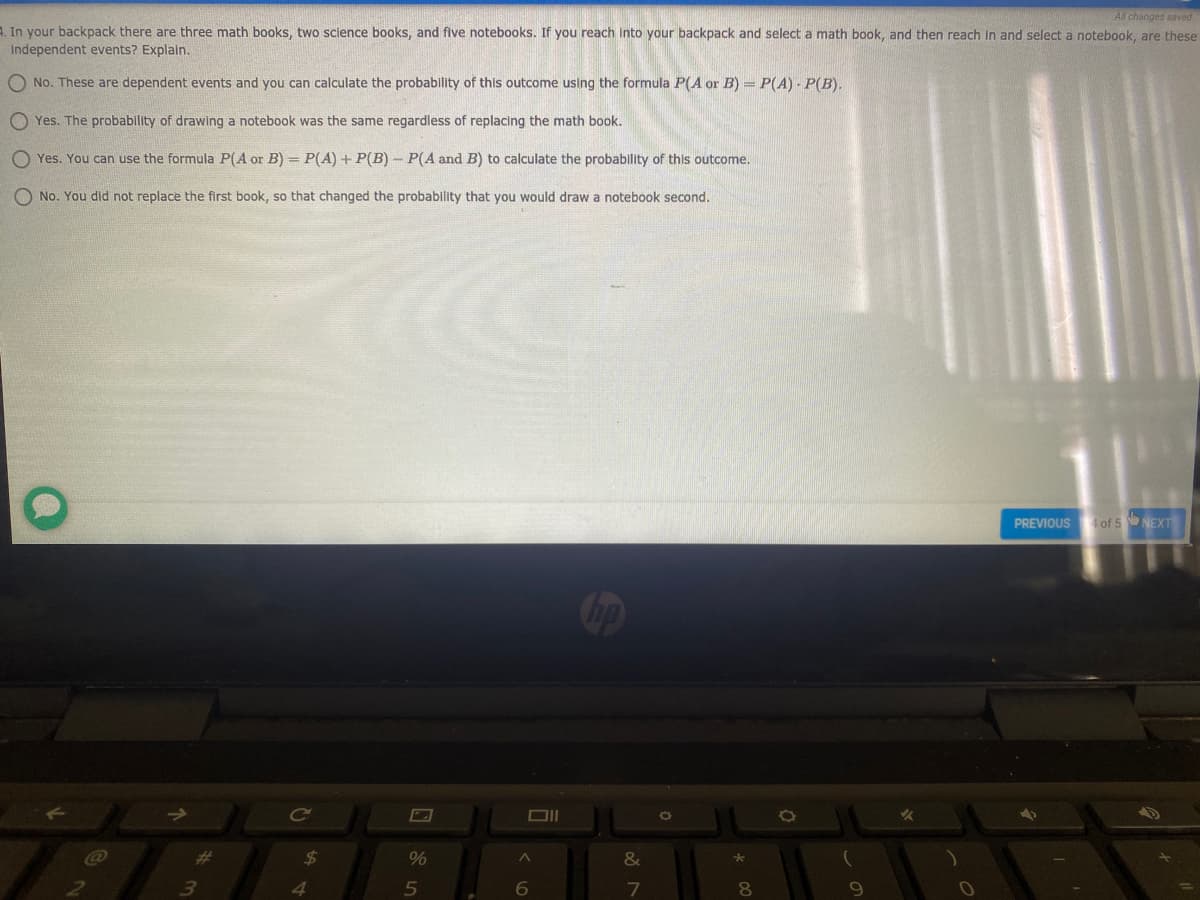 All changes saved
1. In your backpack there are three math books, two science books, and five notebooks. If you reach into your backpack and select a math book, and then reach in and select a notebook, are these
independent events? Explain.
O No. These are dependent events and you can calculate the probability of this outcome using the formula P(A or B) = P(A) - P(B).
O Yes. The probability of drawing a notebook was the same regardless of replacing the math book.
O Yes. You can use the formula P(A or B) = P(A) + P(B) - P(A and B) to calculate the probability of this outcome.
O No. You did not replace the first book, so that changed the probability that you would draw a notebook second.
PREVIOUS of 5 NEXT
24
%
&
6
7
8.
