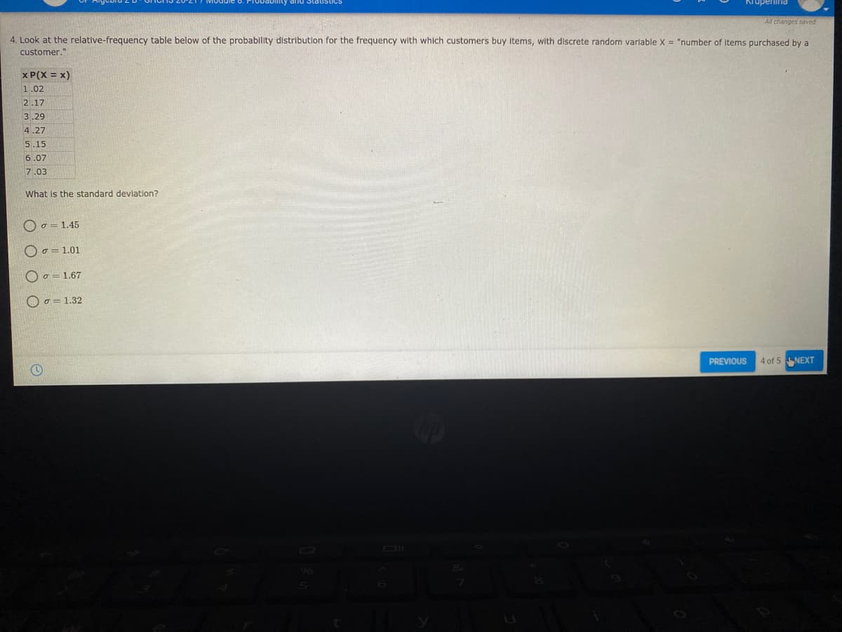 bmty and Statist
Kiupenina
All changes saved
4. Look at the relative-frequency table below of the probability distribution for the frequency with which customers buy Items, with discrete random varlable X = "number of items purchased by a
customer."
x P(X = x)
1.02
2.17
3.29
4.27
5.15
6.07
7.03
What is the standard deviation?
o = 1.45
O o = 1.01
O o = 1.67
O o = 1.32
PREVIOUS
4 of 5 NEXT
