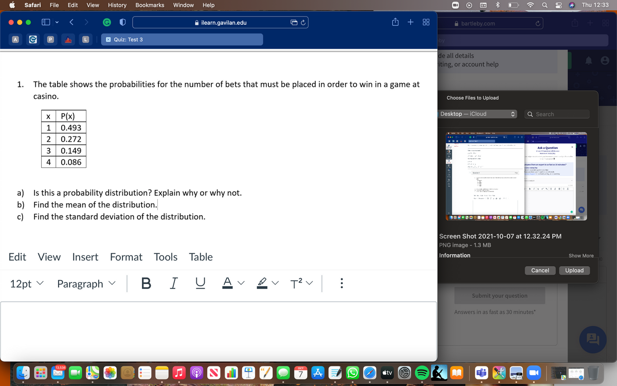 Safari
File
Edit
View
History
Bookmarks
Window
Help
Thu 12:33
ilearn.gavilan.edu
O + 88
A bartleby.com
G + 88
0O
OO
X Quiz: Test 3
by
de all details
iting, or account help
1.
The table shows the probabilities for the number of bets that must be placed in order to win in a game at
casino.
Choose Files to Upload
P(x)
Desktop – iCloud
Search
1
0.493
* Balar FI: Ed: Vew Hlstory Eockmarks ArdzW He p
O e A a E a T 19.1
2
0.272
O N 9.eline | hari
R yar e a I i:. cinl i f n wwforid co
Ask a Question
3
0.149
30 Dut of 30 questions left this cyeie
a- L Pa
kenevs on Dst 14, 2021
I -uleje I m Ie xs lPank q ie elleEilin
w 'sa l. O
4
0.086
nswers from an expert in as fast as 30 minutes!*
uestion Asking Tips
Ash orc scIccml: qucstion a a time
KEnaLIiliens k and inc.de all detaili
Contat Support fer lk, wilin :1 *:l hel
9 pa
baa subjact
v BIY x x. = E
I.
a) Is this a probability distribution? Explain why or why not.
b)
Find the mean of the distribution.
c)
Find the standard deviation of the distribution.
Screen Shot 2021-10-07 at 12.32.24 PM
PNG image - 1.3 MB
Edit View
Insert
Format Tools Table
Information
Show More
Cancel
Upload
12pt v
Paragraph v
B I U
A v
T? v:
Submit your question
Answers in as fast as 30 minutes*
13,538
ОСТ
CC
étv
280
00
