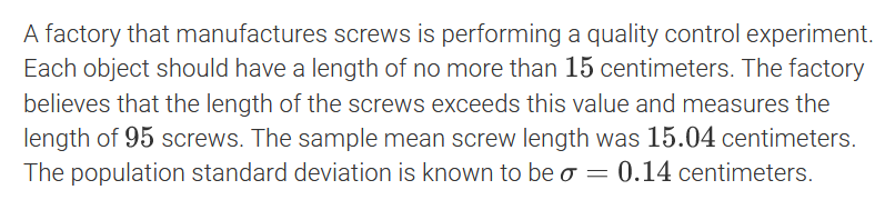 A factory that manufactures screws is performing a quality control experiment.
Each object should have a length of no more than 15 centimeters. The factory
believes that the length of the screws exceeds this value and measures the
length of 95 screws. The sample mean screw length was 15.04 centimeters.
The population standard deviation is known to be o = 0.14 centimeters.
