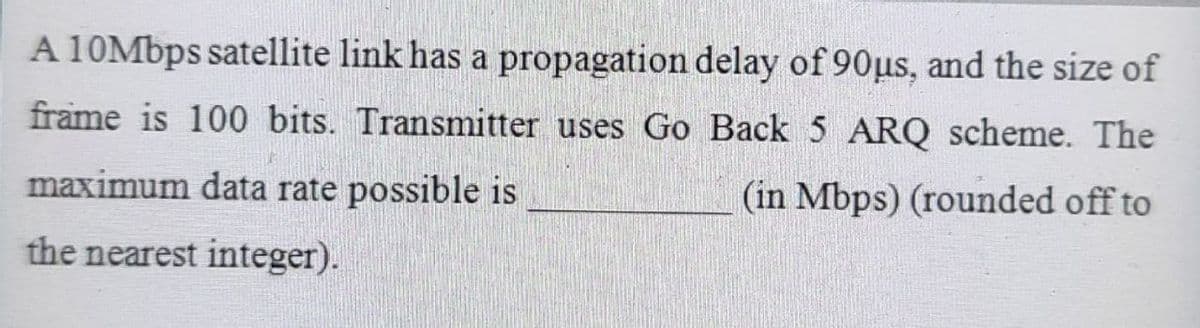 A 10Mbps satellite link has a propagation delay of 90us, and the size of
frame is 100 bits. Transmitter uses Go Back 5 ARQ scheme. The
maximum data rate possible is
(in Mbps) (rounded off to
the nearest integer).
