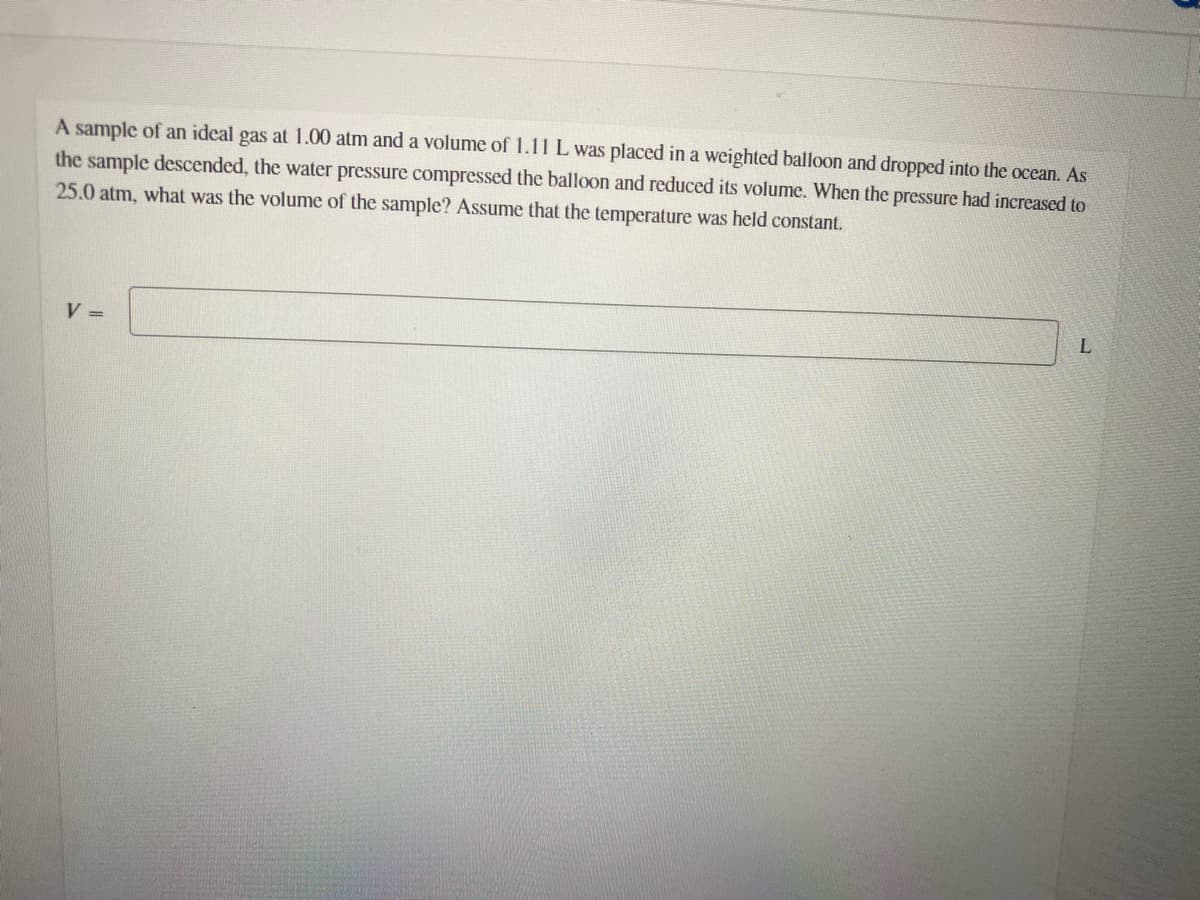 A sample of an ideal gas at 1.00 atm and a volume of 1.11 L was placed in a weighted balloon and dropped into the ocean. As
the sample descended, the water pressure compressed the balloon and reduced its volume. When the pressure had increased to
25.0 atm, what was the volume of the sample? Assume that the temperature was held constant.
V =
