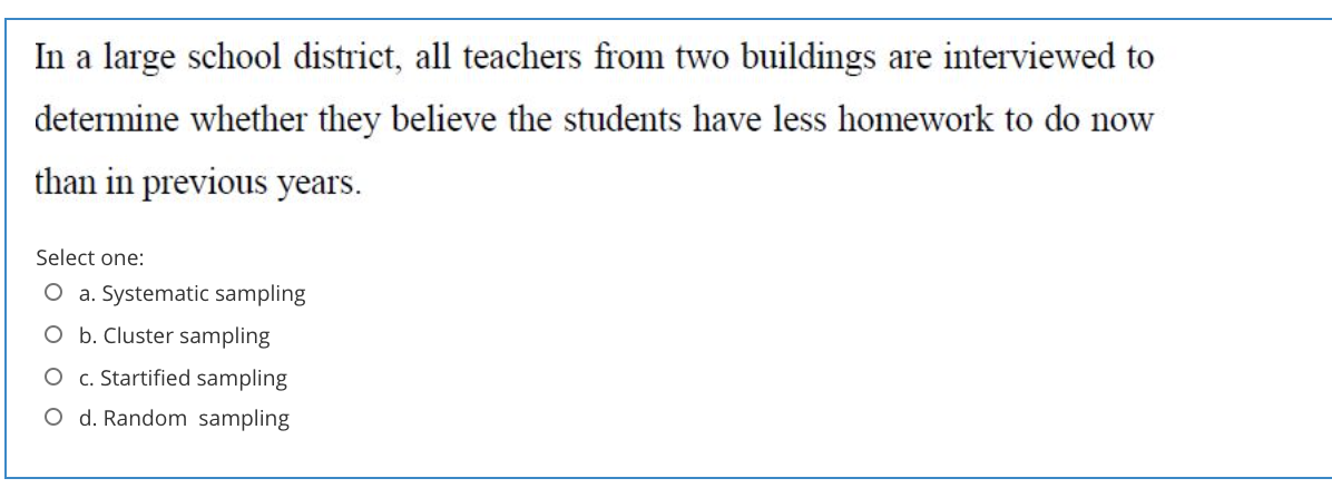 In a large school district, all teachers from two buildings are interviewed to
determine whether they believe the students have less homework to do now
than in previous years.
Select one:
O a. Systematic sampling
O b. Cluster sampling
O c. Startified sampling
O d. Random sampling
